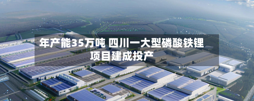 年产能35万吨 四川一大型磷酸铁锂项目建成投产-第2张图片