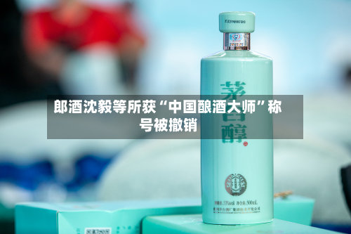 郎酒沈毅等所获“中国酿酒大师	”称号被撤销-第2张图片
