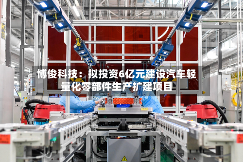 博俊科技：拟投资6亿元建设汽车轻量化零部件生产扩建项目