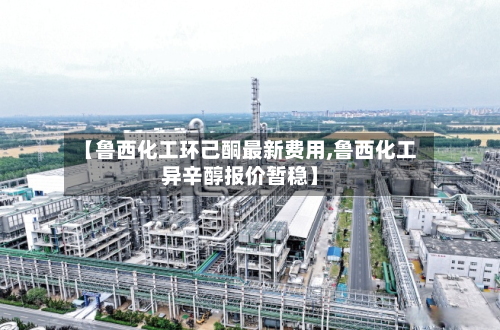 【鲁西化工环己酮最新费用,鲁西化工异辛醇报价暂稳】-第3张图片