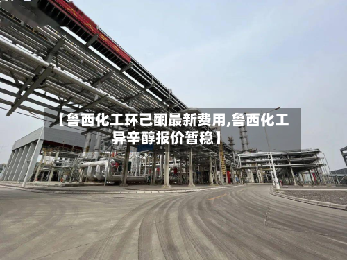 【鲁西化工环己酮最新费用,鲁西化工异辛醇报价暂稳】