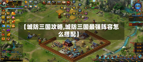 【城防三国攻略,城防三国最强阵容怎么搭配】-第3张图片