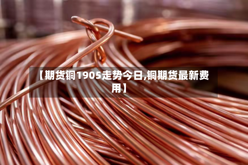 【期货铜1905走势今日,铜期货最新费用】