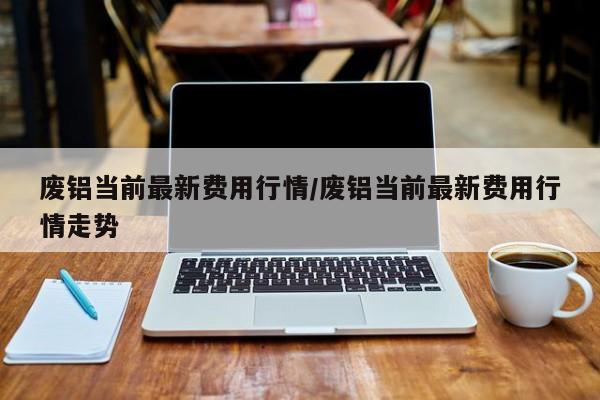 废铝当前最新费用行情/废铝当前最新费用行情走势