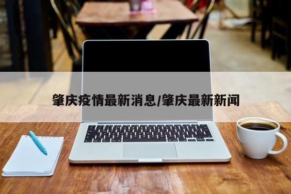 肇庆疫情最新消息/肇庆最新新闻