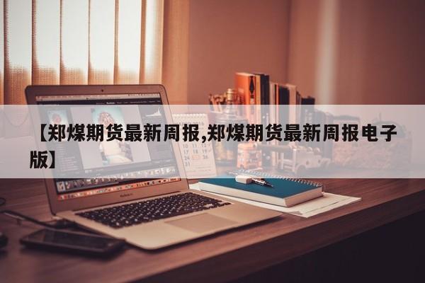 【郑煤期货最新周报,郑煤期货最新周报电子版】