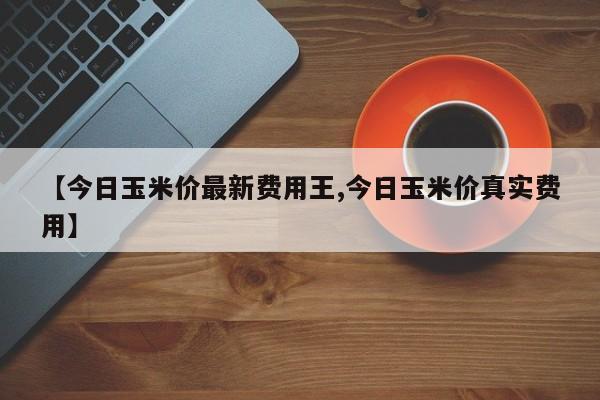 【今日玉米价最新费用王,今日玉米价真实费用】