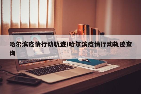 哈尔滨疫情行动轨迹/哈尔滨疫情行动轨迹查询
