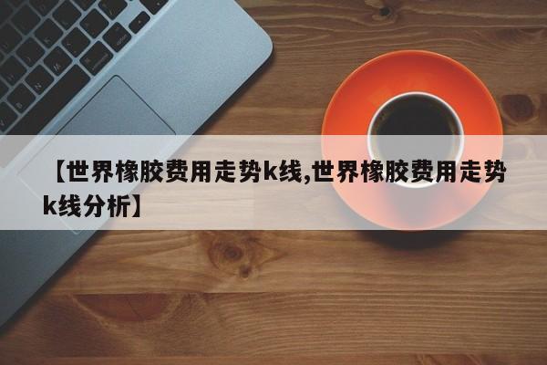 【世界橡胶费用走势k线,世界橡胶费用走势k线分析】