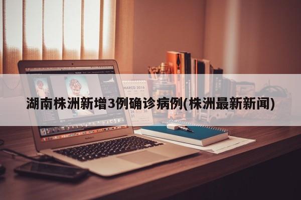 湖南株洲新增3例确诊病例(株洲最新新闻)