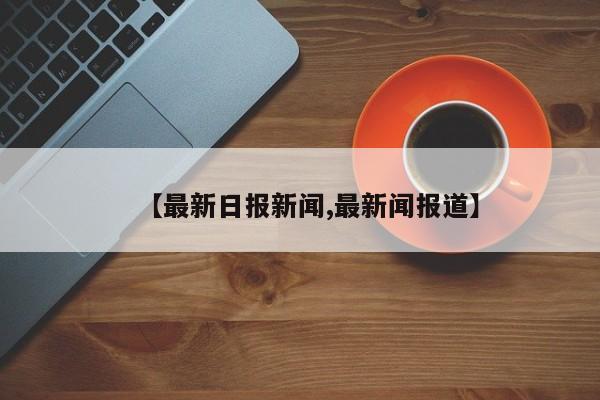 【最新日报新闻,最新闻报道】