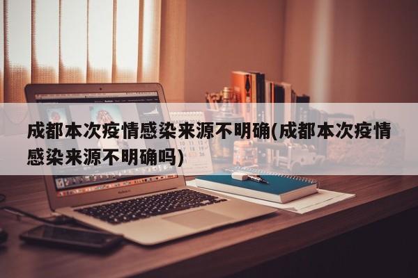 成都本次疫情感染来源不明确(成都本次疫情感染来源不明确吗)