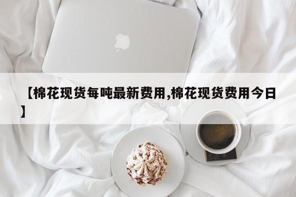 【棉花现货每吨最新费用,棉花现货费用今日】