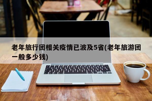 老年旅行团相关疫情已波及5省(老年旅游团一般多少钱)