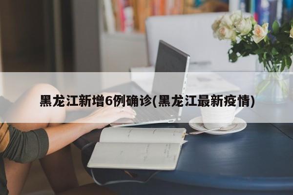 黑龙江新增6例确诊(黑龙江最新疫情)