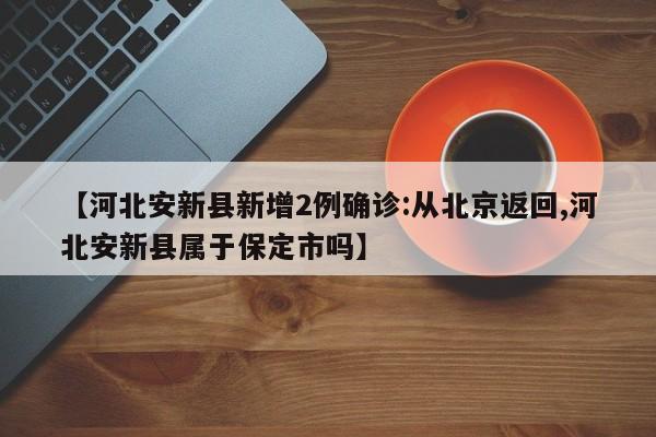 【河北安新县新增2例确诊:从北京返回,河北安新县属于保定市吗】