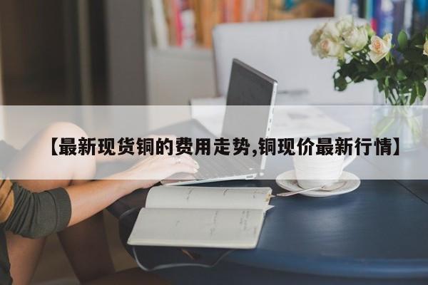 【最新现货铜的费用走势,铜现价最新行情】