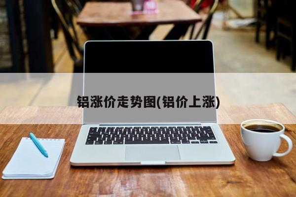 铝涨价走势图(铝价上涨)