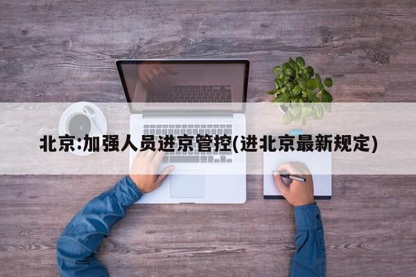 北京:加强人员进京管控(进北京最新规定)