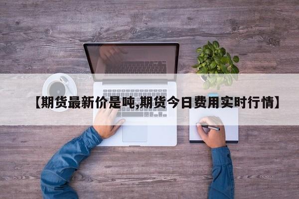 【期货最新价是吨,期货今日费用实时行情】