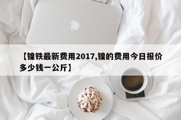 【镍铁最新费用2017,镍的费用今日报价多少钱一公斤】