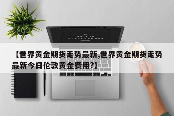 【世界黄金期货走势最新,世界黄金期货走势最新今日伦敦黄金费用?】