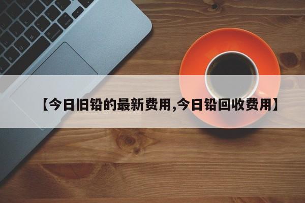 【今日旧铅的最新费用,今日铅回收费用】