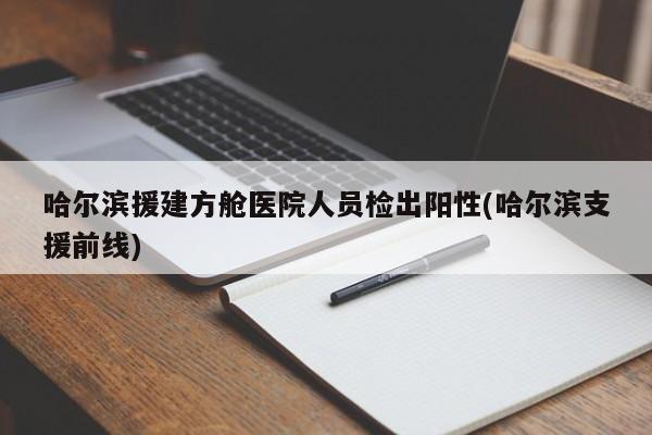 哈尔滨援建方舱医院人员检出阳性(哈尔滨支援前线)
