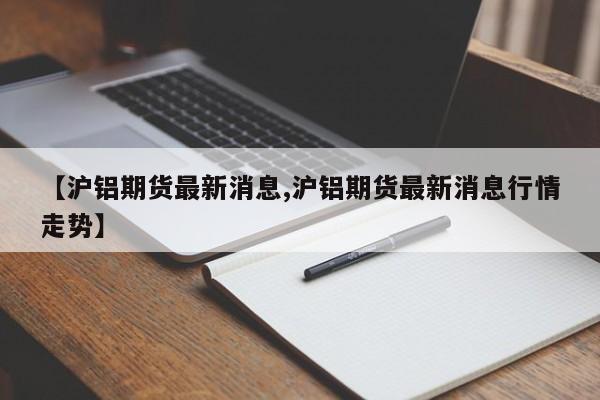 【沪铝期货最新消息,沪铝期货最新消息行情走势】
