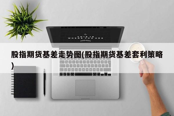 股指期货基差走势图(股指期货基差套利策略)