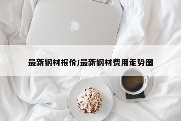 最新钢材报价/最新钢材费用走势图