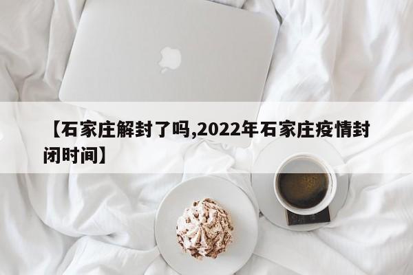 【石家庄解封了吗,2022年石家庄疫情封闭时间】