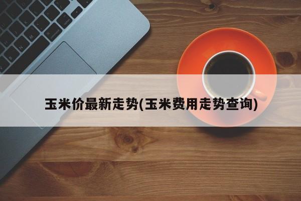 玉米价最新走势(玉米费用走势查询)