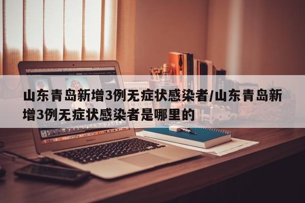 山东青岛新增3例无症状感染者/山东青岛新增3例无症状感染者是哪里的