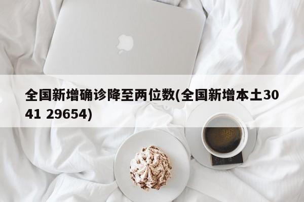 全国新增确诊降至两位数(全国新增本土3041 29654)