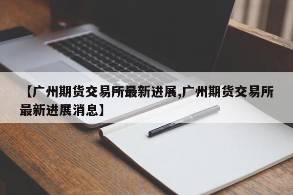 【广州期货交易所最新进展,广州期货交易所最新进展消息】
