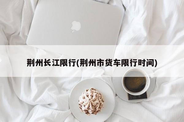 荆州长江限行(荆州市货车限行时间)
