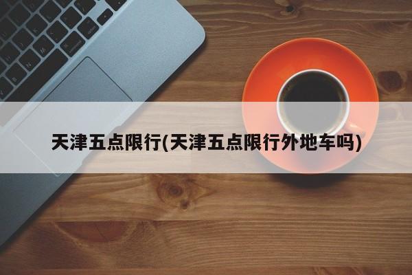 天津五点限行(天津五点限行外地车吗)