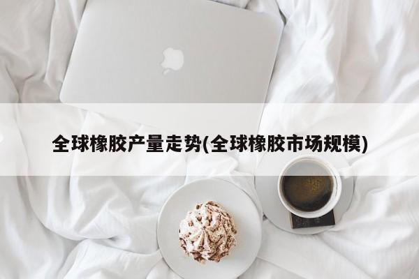 全球橡胶产量走势(全球橡胶市场规模)
