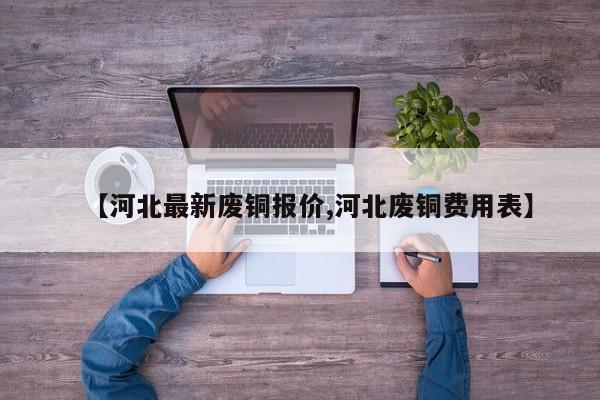 【河北最新废铜报价,河北废铜费用表】
