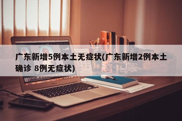 广东新增5例本土无症状(广东新增2例本土确诊 8例无症状)