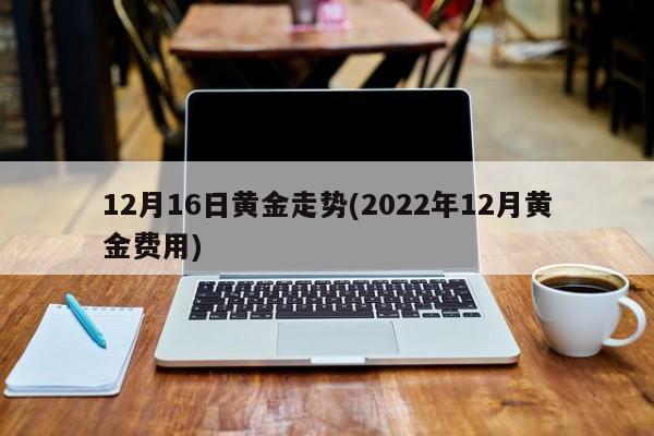 12月16日黄金走势(2022年12月黄金费用)