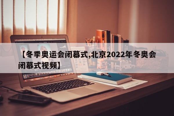 【冬季奥运会闭幕式,北京2022年冬奥会闭慕式视频】