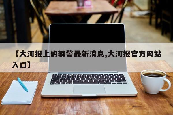 【大河报上的辅警最新消息,大河报官方网站入口】