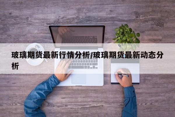 玻璃期货最新行情分析/玻璃期货最新动态分析