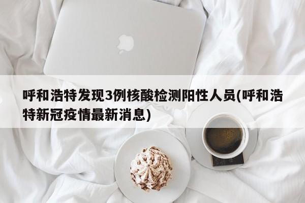 呼和浩特发现3例核酸检测阳性人员(呼和浩特新冠疫情最新消息)
