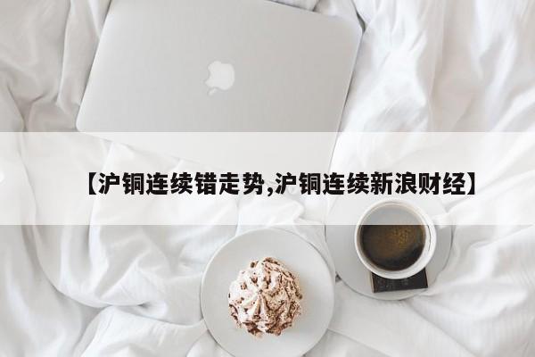 【沪铜连续错走势,沪铜连续新浪财经】