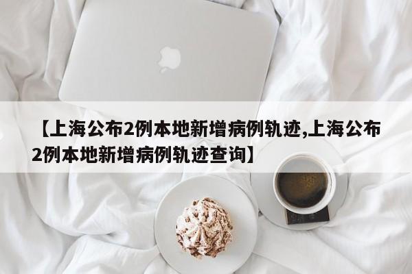 【上海公布2例本地新增病例轨迹,上海公布2例本地新增病例轨迹查询】