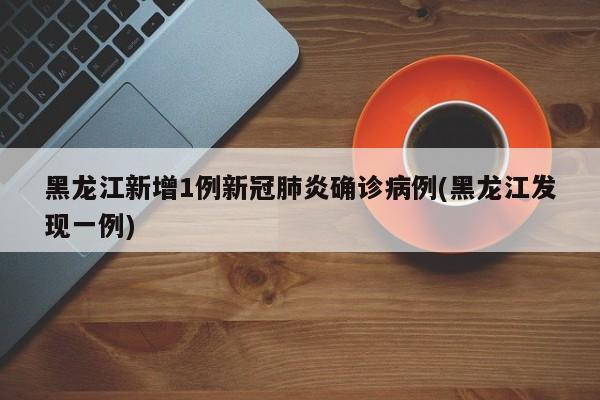 黑龙江新增1例新冠肺炎确诊病例(黑龙江发现一例)