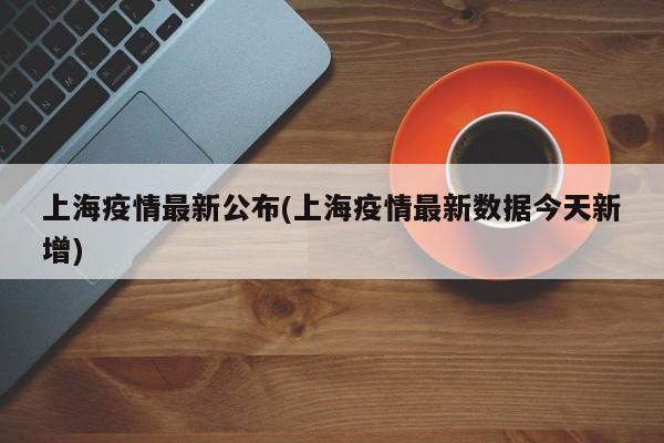 上海疫情最新公布(上海疫情最新数据今天新增)